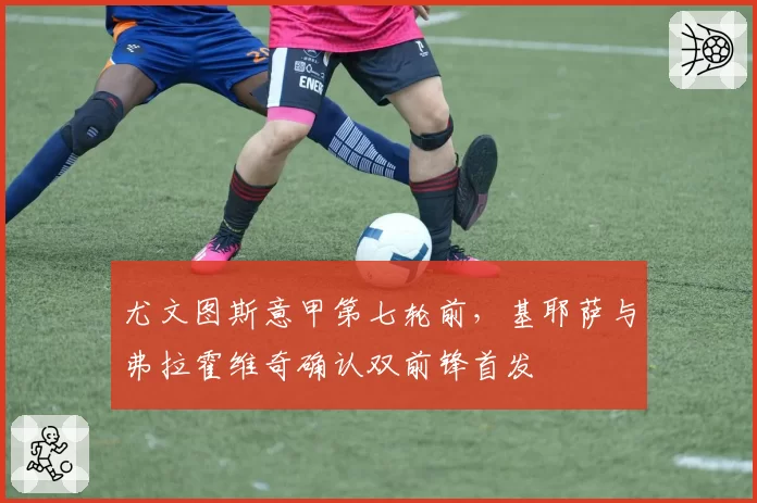 尤文图斯意甲第七轮前,基耶萨与弗拉霍维奇确认双前锋首发