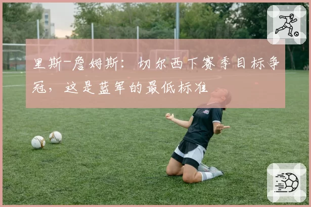 里斯-詹姆斯:切尔西下赛季目标争冠,这是蓝军的最低标准