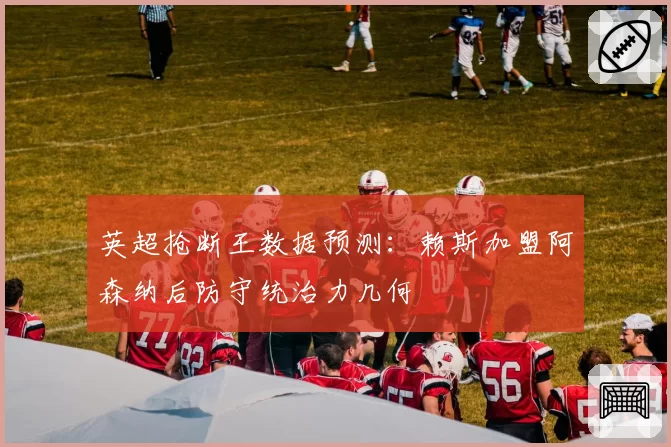 英超抢断王数据预测：赖斯加盟阿森纳后防守统治力几何