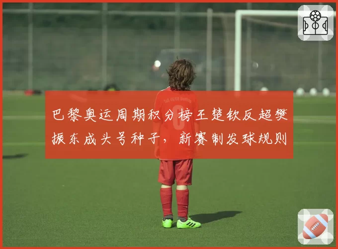 巴黎奥运周期积分榜王楚钦反超樊振东成头号种子，新赛制发球规则乃最大变量