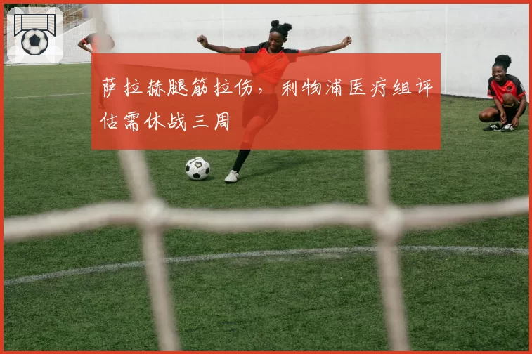 萨拉赫腿筋拉伤，利物浦医疗组评估需休战三周