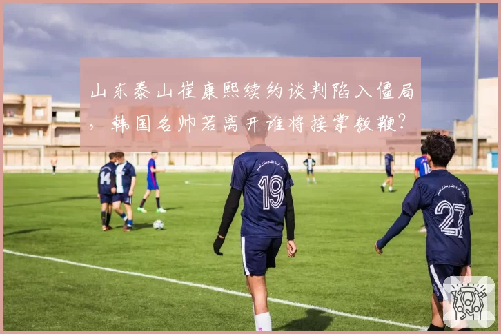 山东泰山崔康熙续约谈判陷入僵局，韩国名帅若离开谁将接掌教鞭？