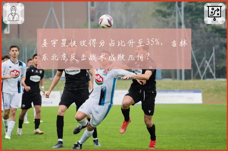 姜宇星快攻得分占比升至35%,吉林东北虎反击战术成败几何?