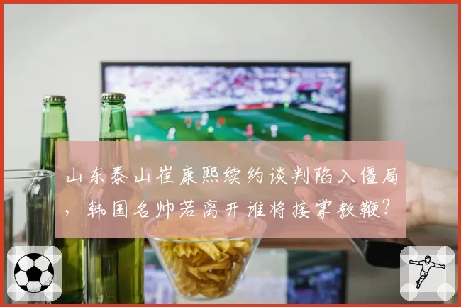 山东泰山崔康熙续约谈判陷入僵局，韩国名帅若离开谁将接掌教鞭？