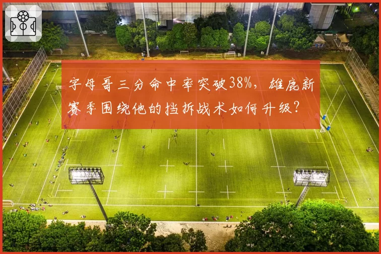 字母哥三分命中率突破38%，雄鹿新赛季围绕他的挡拆战术如何升级？