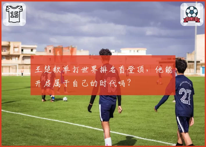 王楚钦单打世界排名首登顶，他能开启属于自己的时代吗？