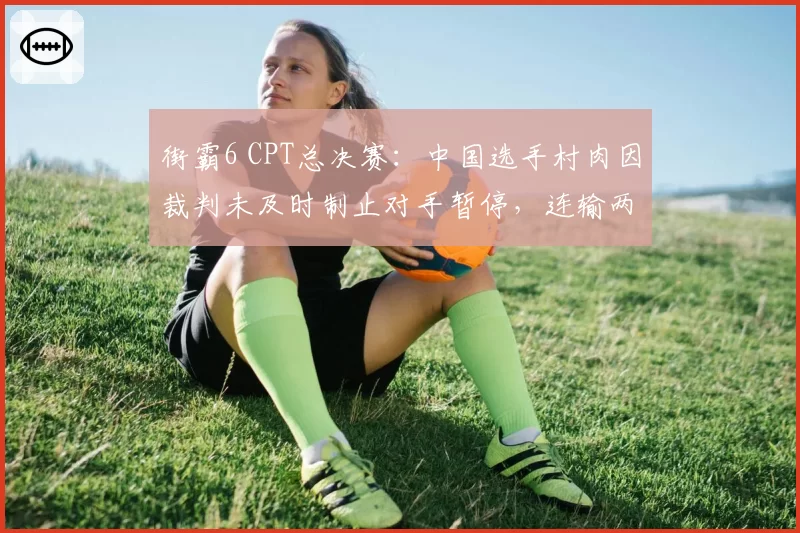 街霸6 CPT总决赛：中国选手村肉因裁判未及时制止对手暂停，连输两局后含泪离场