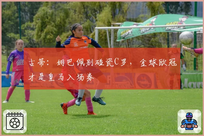 古蒂：姆巴佩别碰瓷C罗，金球欧冠才是皇马入场券