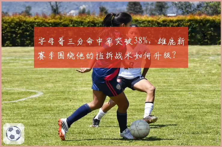 字母哥三分命中率突破38%，雄鹿新赛季围绕他的挡拆战术如何升级？