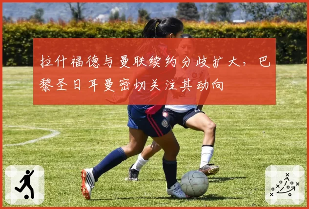 拉什福德与曼联续约分歧扩大,巴黎圣日耳曼密切关注其动向