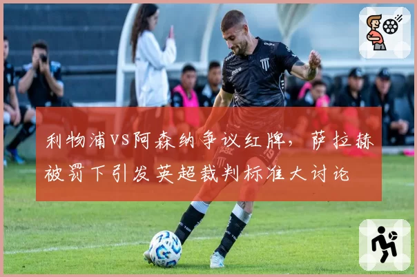 利物浦vs阿森纳争议红牌，萨拉赫被罚下引发英超裁判标准大讨论